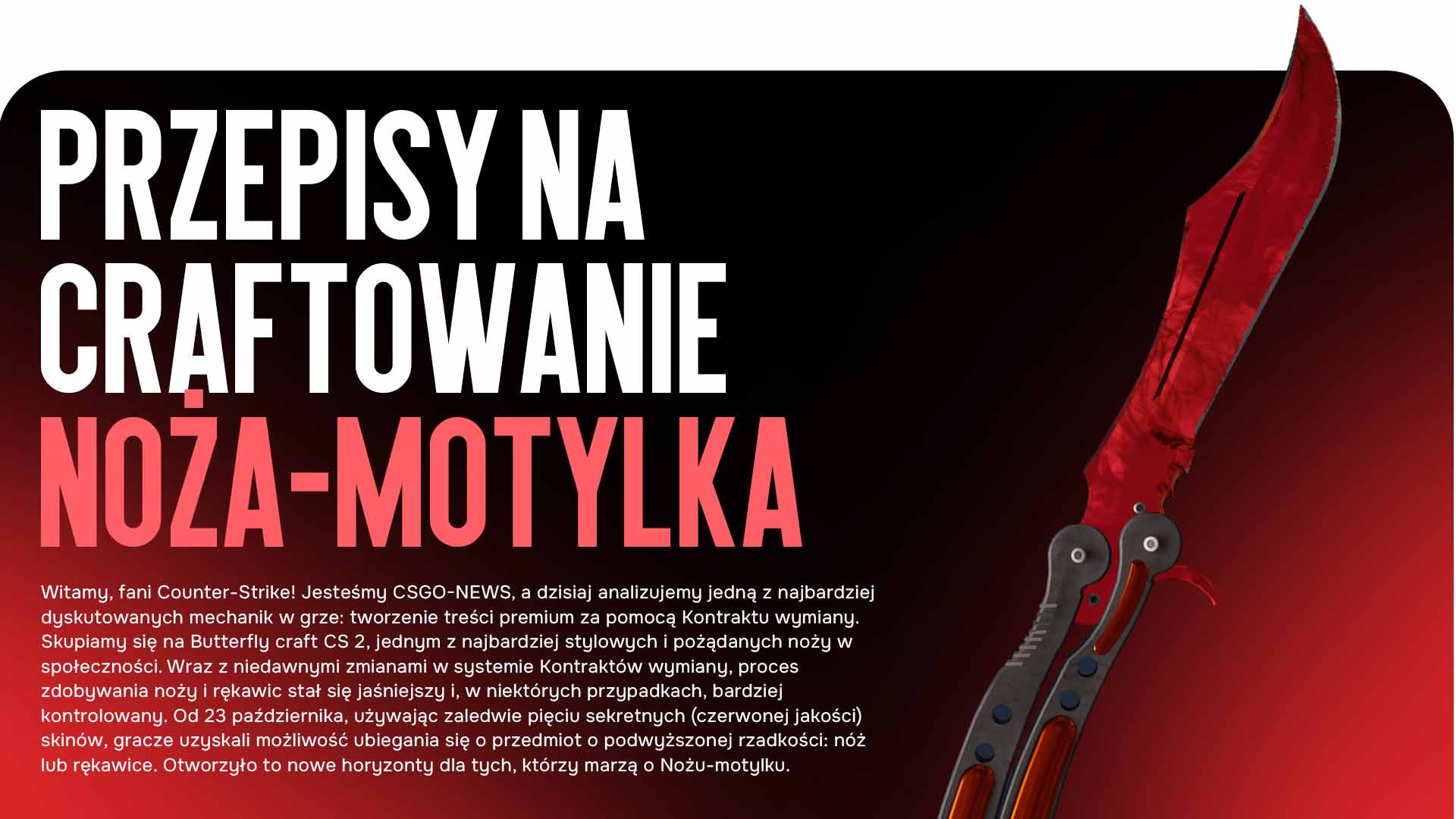 Witamy, fani Counter-Strike! Jesteśmy CSGO-NEWS, a dzisiaj analizujemy jedną z najbardziej dyskutowanych mechanik w grze: tworzenie treści premium za pomocą Kontraktu wymiany. Skupiamy się na Butterfly craft CS 2, jednym z najbardziej stylowych i pożądanych noży w społeczności. Wraz z niedawnymi zmianami w systemie Kontraktów wymiany, proces zdobywania noży i rękawic stał się jaśniejszy i, w niektórych przypadkach, bardziej kontrolowany. Od 23 października, używając zaledwie pięciu sekretnych (czerwonej jakości) skinów, gracze uzyskali możliwość ubiegania się o przedmiot o podwyższonej rzadkości: nóż lub rękawice. Otworzyło to nowe horyzonty dla tych, którzy marzą o Nożu-motylku.